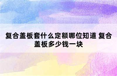 复合盖板套什么定额哪位知道 复合盖板多少钱一块